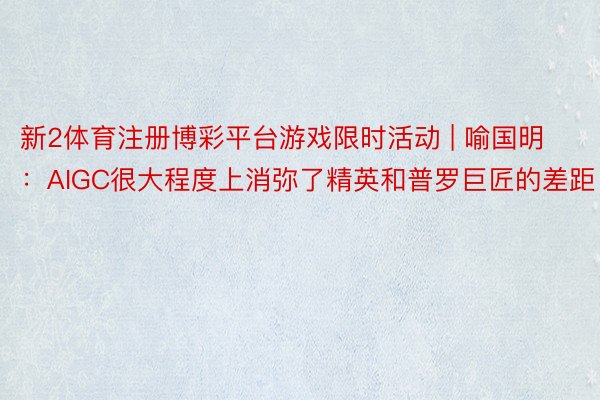 新2体育注册博彩平台游戏限时活动 | 喻国明：AIGC很大程度上消弥了精英和普罗巨匠的差距