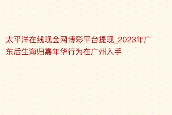 太平洋在线现金网博彩平台提现_2023年广东后生海归嘉年华行为在广州入手