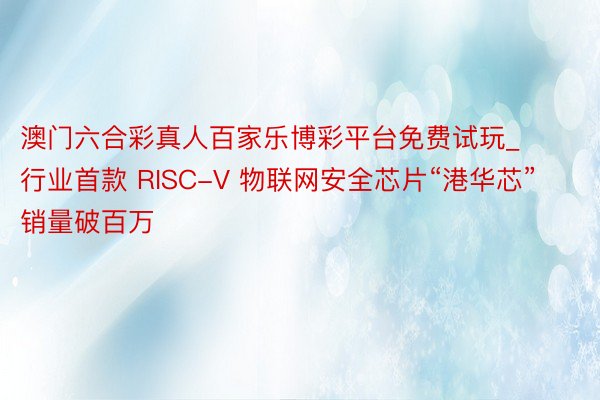 澳门六合彩真人百家乐博彩平台免费试玩_行业首款 RISC-V 物联网安全芯片“港华芯”销量破百万