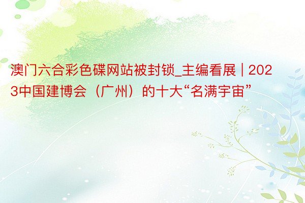 澳门六合彩色碟网站被封锁_主编看展 | 2023中国建博会（广州）的十大“名满宇宙”
