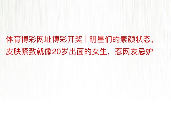 体育博彩网址博彩开奖 | 明星们的素颜状态，皮肤紧致就像20岁出面的女生，惹网友忌妒