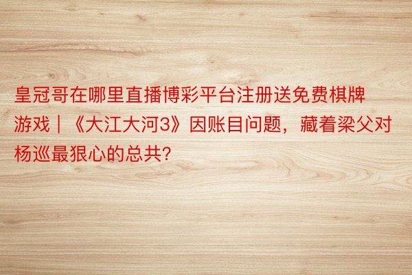 皇冠哥在哪里直播博彩平台注册送免费棋牌游戏 | 《大江大河3》因账目问题，藏着梁父对杨巡最狠心的总共？