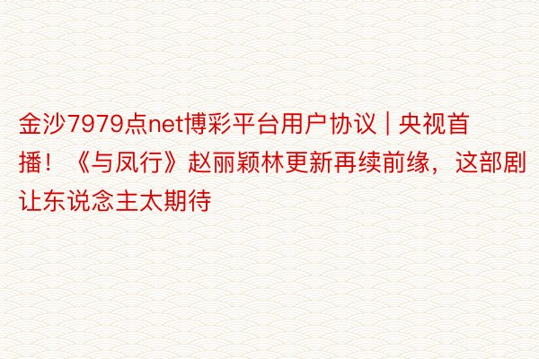 金沙7979点net博彩平台用户协议 | 央视首播！《与凤行》赵丽颖林更新再续前缘，这部剧让东说念主太期待