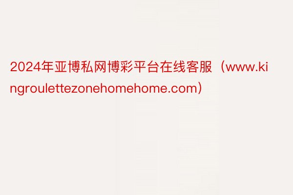 2024年亚博私网博彩平台在线客服（www.kingroulettezonehomehome.com）