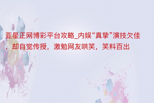亚星正网博彩平台攻略_内娱“真挚”演技欠佳，却自觉传授，激勉网友哄笑，笑料百出