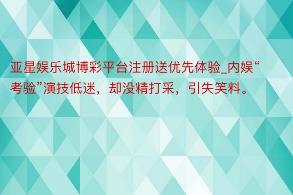 亚星娱乐城博彩平台注册送优先体验_内娱“考验”演技低迷，却没精打采，引失笑料。