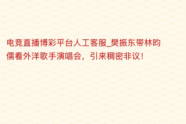 电竞直播博彩平台人工客服_樊振东带林昀儒看外洋歌手演唱会，引来稠密非议！