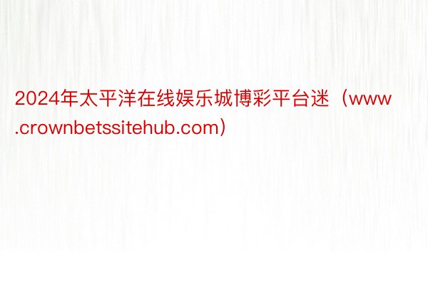 2024年太平洋在线娱乐城博彩平台迷（www.crownbetssitehub.com）