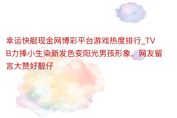 幸运快艇现金网博彩平台游戏热度排行_TVB力捧小生染新发色变阳光男孩形象，网友留言大赞好靓仔