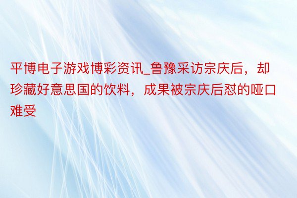 平博电子游戏博彩资讯_鲁豫采访宗庆后，却珍藏好意思国的饮料，成果被宗庆后怼的哑口难受