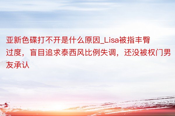 亚新色碟打不开是什么原因_Lisa被指丰臀过度，盲目追求泰西风比例失调，还没被权门男友承认