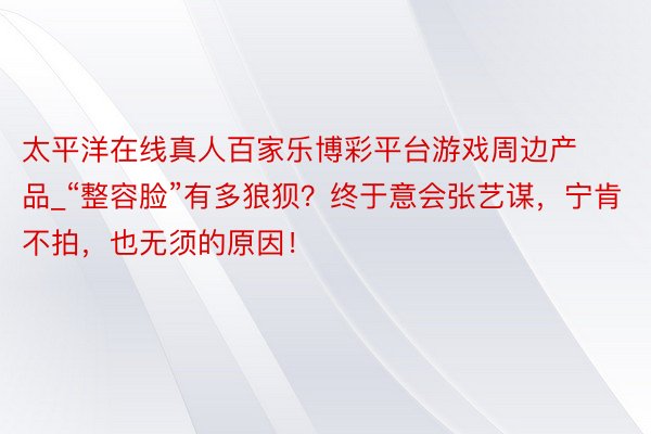 太平洋在线真人百家乐博彩平台游戏周边产品_“整容脸”有多狼狈？终于意会张艺谋，宁肯不拍，也无须的原因！