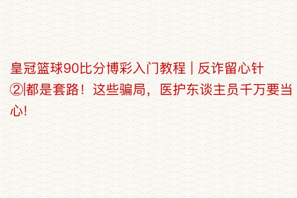 皇冠篮球90比分博彩入门教程 | 反诈留心针②|都是套路！这些骗局，医护东谈主员千万要当心!