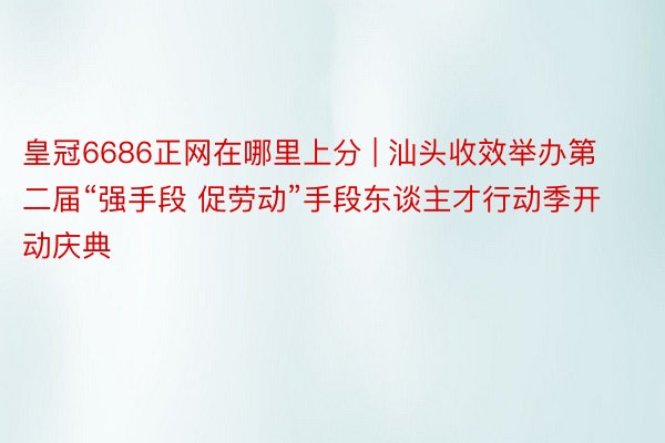 皇冠6686正网在哪里上分 | 汕头收效举办第二届“强手段 促劳动”手段东谈主才行动季开动庆典