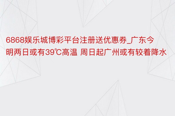 6868娱乐城博彩平台注册送优惠券_广东今明两日或有39℃高温 周日起广州或有较着降水