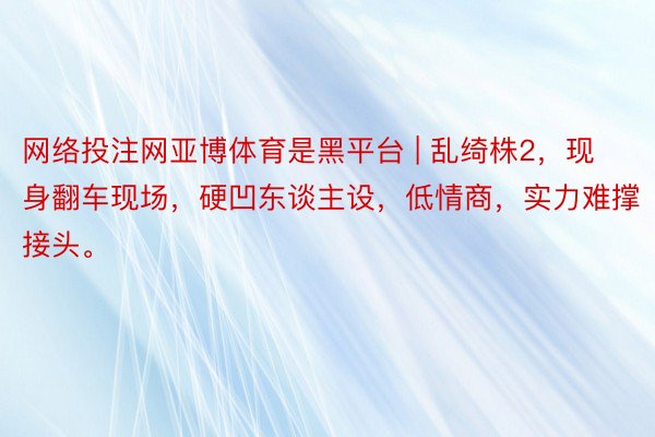 网络投注网亚博体育是黑平台 | 乱绮株2，现身翻车现场，硬凹东谈主设，低情商，实力难撑接头。
