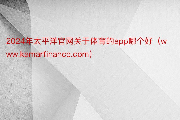 2024年太平洋官网关于体育的app哪个好（www.kamarfinance.com）