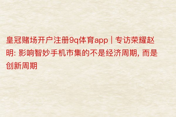 皇冠赌场开户注册9q体育app | 专访荣耀赵明: 影响智妙手机市集的不是经济周期, 而是创新周期