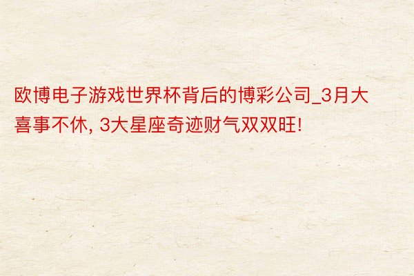 欧博电子游戏世界杯背后的博彩公司_3月大喜事不休, 3大星座奇迹财气双双旺!