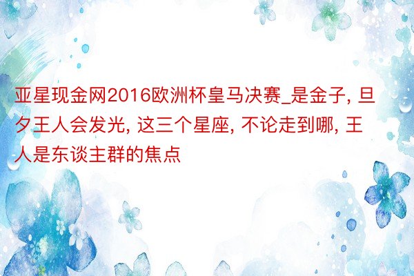 亚星现金网2016欧洲杯皇马决赛_是金子, 旦夕王人会发光, 这三个星座, 不论走到哪, 王人是东谈主群的焦点