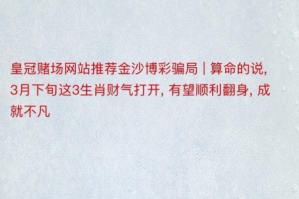 皇冠赌场网站推荐金沙博彩骗局 | 算命的说, 3月下旬这3生肖财气打开, 有望顺利翻身, 成就不凡