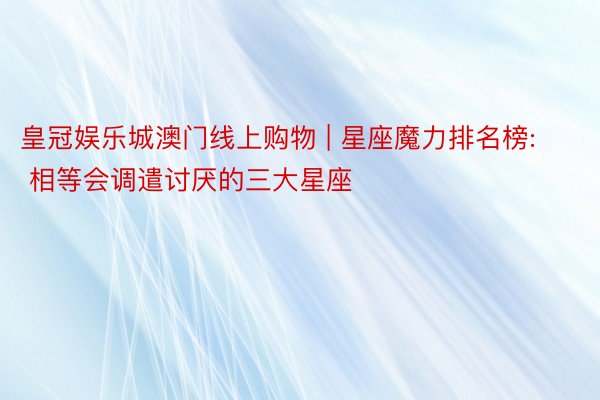 皇冠娱乐城澳门线上购物 | 星座魔力排名榜: 相等会调遣讨厌的三大星座