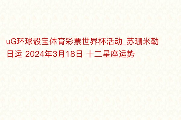 uG环球骰宝体育彩票世界杯活动_苏珊米勒日运 2024年3月18日 十二星座运势