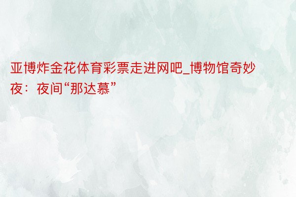 亚博炸金花体育彩票走进网吧_博物馆奇妙夜：夜间“那达慕”