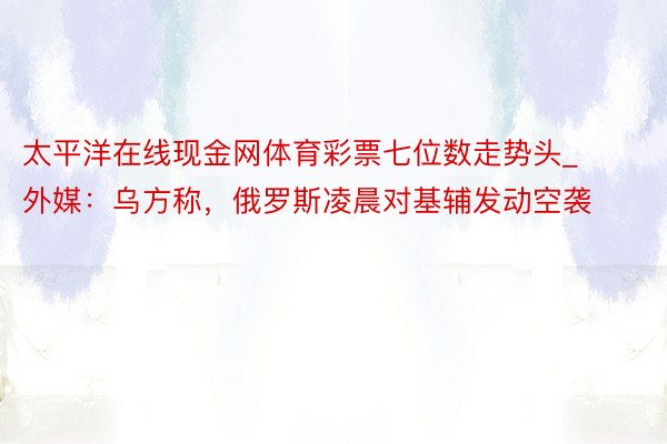 太平洋在线现金网体育彩票七位数走势头_外媒：乌方称，俄罗斯凌晨对基辅发动空袭