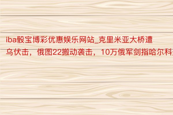 iba骰宝博彩优惠娱乐网站_克里米亚大桥遭乌伏击，俄图22搬动袭击，10万俄军剑指哈尔科夫