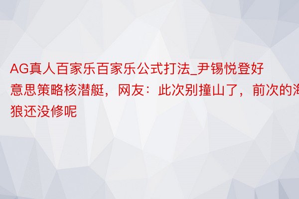 AG真人百家乐百家乐公式打法_尹锡悦登好意思策略核潜艇，网友：此次别撞山了，前次的海狼还没修呢