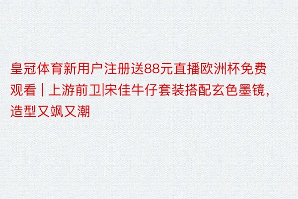 皇冠体育新用户注册送88元直播欧洲杯免费观看 | 上游前卫|宋佳牛仔套装搭配玄色墨镜，造型又飒又潮