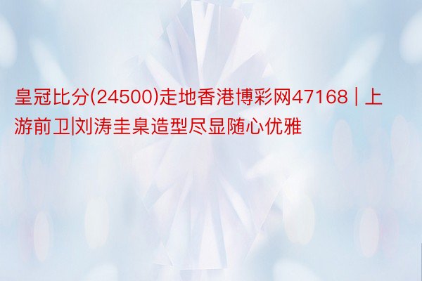 皇冠比分(24500)走地香港博彩网47168 | 上游前卫|刘涛圭臬造型尽显随心优雅