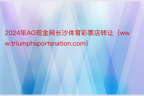 2024年AG现金网长沙体育彩票店转让（www.triumphsportsnation.com）
