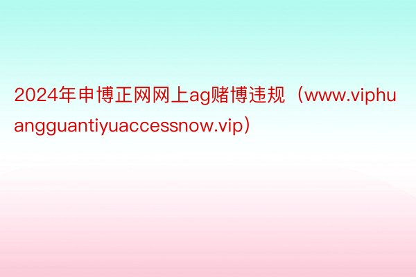 2024年申博正网网上ag赌博违规（www.viphuangguantiyuaccessnow.vip）