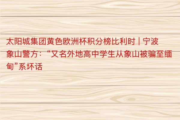 太阳城集团黄色欧洲杯积分榜比利时 | 宁波象山警方：“又名外地高中学生从象山被骗至缅甸”系坏话
