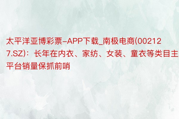 太平洋亚博彩票-APP下载_南极电商(002127.SZ)：长年在内衣、家纺、女装、童衣等类目主流平台销量保抓前哨