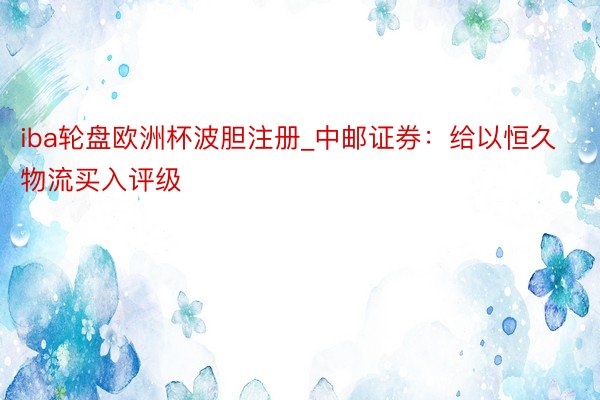 iba轮盘欧洲杯波胆注册_中邮证券：给以恒久物流买入评级