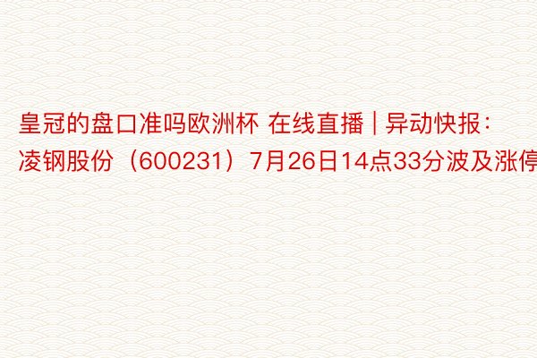 皇冠的盘口准吗欧洲杯 在线直播 | 异动快报：凌钢股份（600231）7月26日14点33分波及涨停板