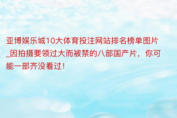 亚博娱乐城10大体育投注网站排名榜单图片_因拍摄要领过大而被禁的八部国产片，你可能一部齐没看过！