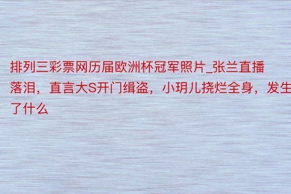 排列三彩票网历届欧洲杯冠军照片_张兰直播落泪，直言大S开门缉盗，小玥儿挠烂全身，发生了什么