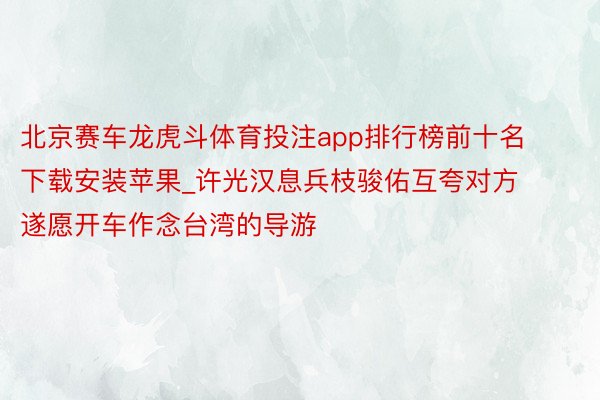 北京赛车龙虎斗体育投注app排行榜前十名下载安装苹果_许光汉息兵枝骏佑互夸对方 遂愿开车作念台湾的导游