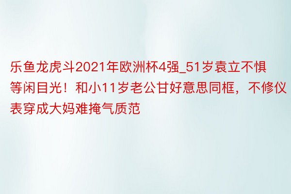 乐鱼龙虎斗2021年欧洲杯4强_51岁袁立不惧等闲目光！和小11岁老公甘好意思同框，不修仪表穿成大妈难掩气质范