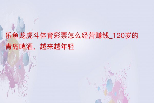 乐鱼龙虎斗体育彩票怎么经营赚钱_120岁的青岛啤酒，越来越年轻
