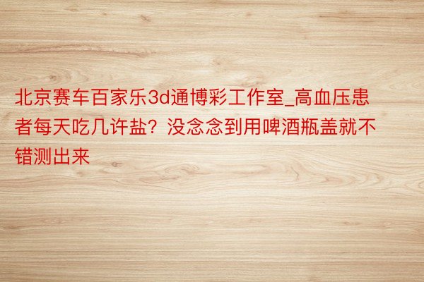 北京赛车百家乐3d通博彩工作室_高血压患者每天吃几许盐？没念念到用啤酒瓶盖就不错测出来