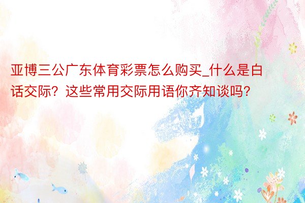 亚博三公广东体育彩票怎么购买_什么是白话交际？这些常用交际用语你齐知谈吗？
