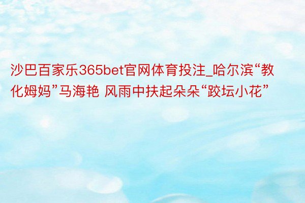 沙巴百家乐365bet官网体育投注_哈尔滨“教化姆妈”马海艳 风雨中扶起朵朵“跤坛小花”