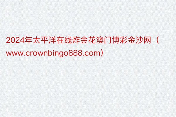 2024年太平洋在线炸金花澳门博彩金沙网（www.crownbingo888.com）