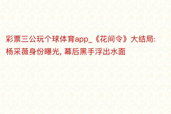 彩票三公玩个球体育app_《花间令》大结局: 杨采薇身份曝光, 幕后黑手浮出水面