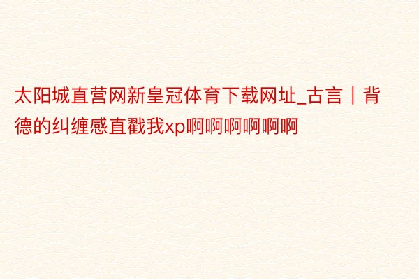 太阳城直营网新皇冠体育下载网址_古言｜背德的纠缠感直戳我xp啊啊啊啊啊啊